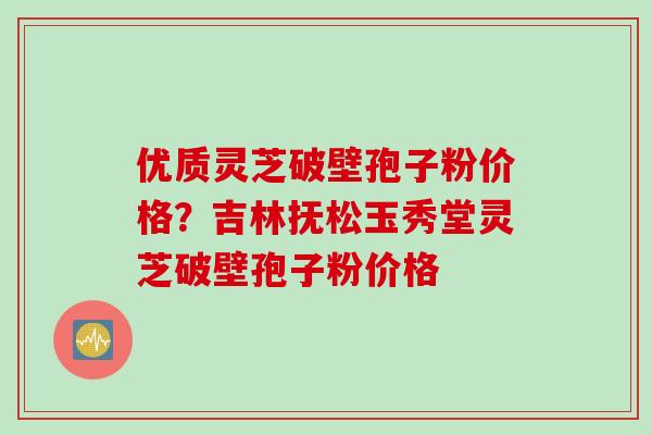 优质灵芝破壁孢子粉价格？吉林抚松玉秀堂灵芝破壁孢子粉价格