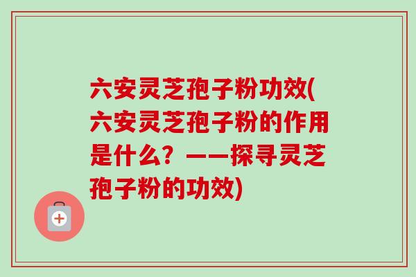 六安灵芝孢子粉功效(六安灵芝孢子粉的作用是什么？——探寻灵芝孢子粉的功效)