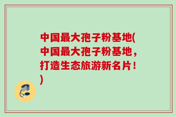 中国最大孢子粉基地(中国最大孢子粉基地，打造生态旅游新名片！)