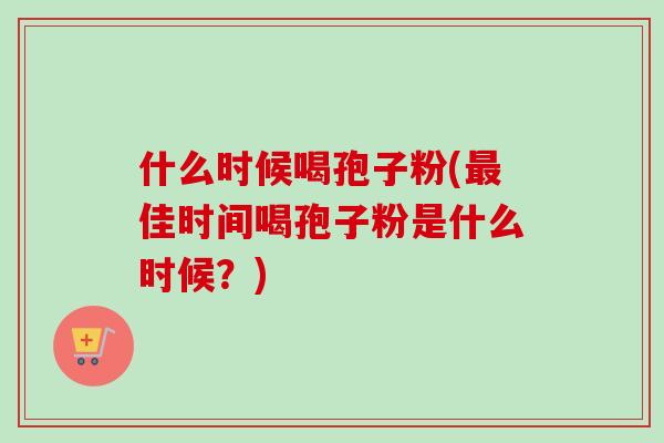 什么时候喝孢子粉(佳时间喝孢子粉是什么时候?) 什么时候喝孢子粉(佳时间喝孢子粉是什么时候?)