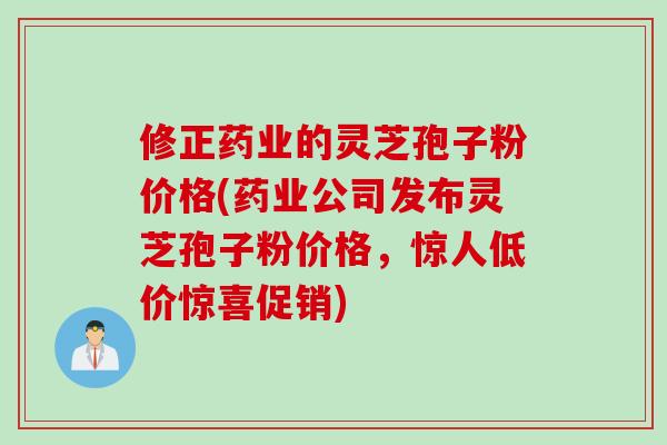 修正药业的灵芝孢子粉价格(药业公司发布灵芝孢子粉价格，惊人低价惊喜促销)