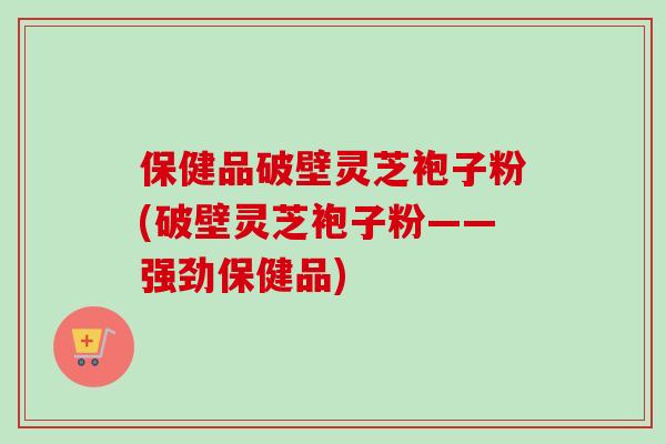 保健品破壁灵芝袍子粉(破壁灵芝袍子粉——强劲保健品)
