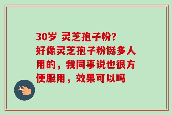 30岁 灵芝孢子粉？好像灵芝孢子粉挺多人用的，我同事说也很方便服用，效果可以吗