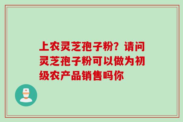 上农灵芝孢子粉？请问灵芝孢子粉可以做为初级农产品销售吗你