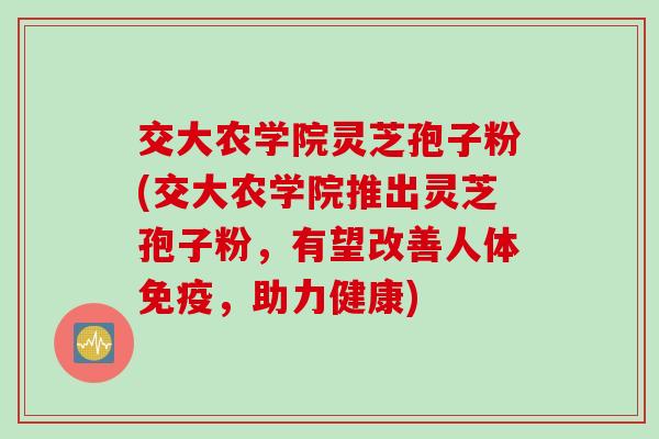 交大农学院灵芝孢子粉(交大农学院推出灵芝孢子粉，有望改善人体免疫，助力健康)