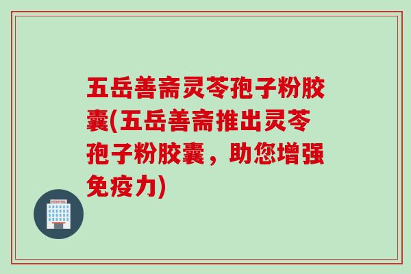 五岳善斋灵苓孢子粉胶囊(五岳善斋推出灵苓孢子粉胶囊，助您增强免疫力)