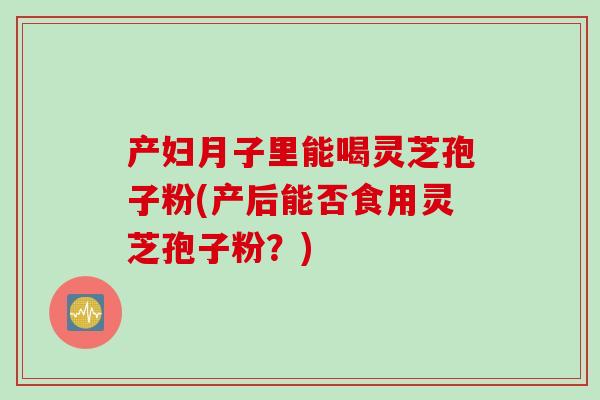 产妇月子里能喝灵芝孢子粉(产后能否食用灵芝孢子粉？)