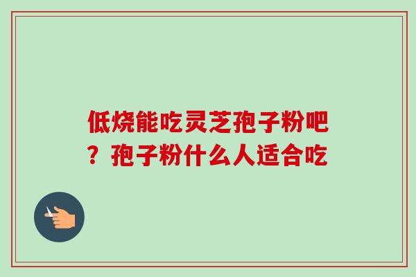 低烧能吃灵芝孢子粉吧？孢子粉什么人适合吃
