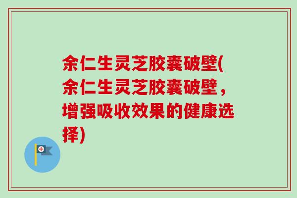余仁生灵芝胶囊破壁(余仁生灵芝胶囊破壁，增强吸收效果的健康选择)