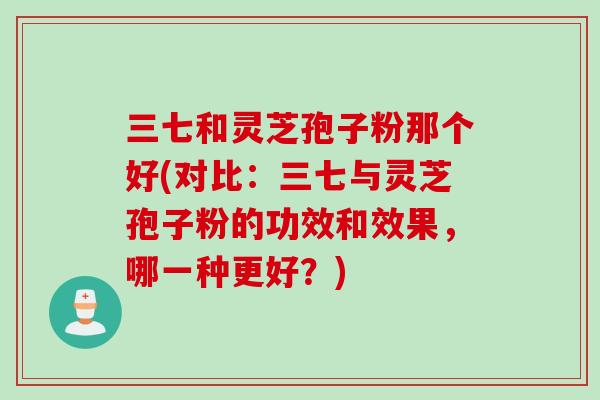 三七和灵芝孢子粉那个好(对比:三七与灵芝孢子粉的功效和效果,哪一种更好?) 三七和灵芝孢子粉那个好(对比:三七与灵芝孢子粉的功效和效果,哪一种更好?)