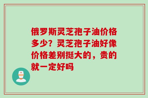 俄罗斯灵芝孢子油价格多少？灵芝孢子油好像价格差别挺大的，贵的就一定好吗