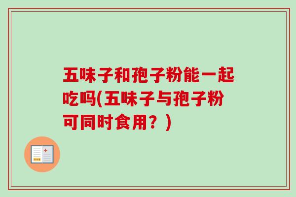五味子和孢子粉能一起吃吗(五味子与孢子粉可同时食用？)