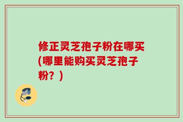 修正灵芝孢子粉在哪买(哪里能购买灵芝孢子粉？)