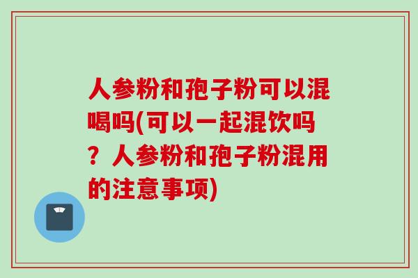 人参粉和孢子粉可以混喝吗(可以一起混饮吗？人参粉和孢子粉混用的注意事项)