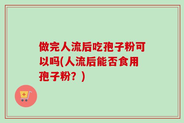 做完人流后吃孢子粉可以吗(人流后能否食用孢子粉?) 做完人流后吃孢子粉可以吗(人流后能否食用孢子粉?)