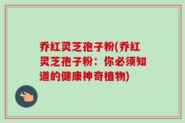 乔红灵芝孢子粉(乔红灵芝孢子粉：你必须知道的健康神奇植物)