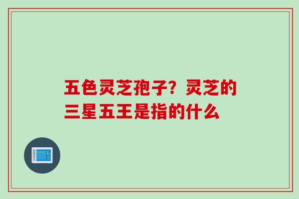 五色灵芝孢子？灵芝的三星五王是指的什么