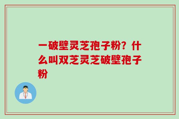 一破壁灵芝孢子粉？什么叫双芝灵芝破壁孢子粉