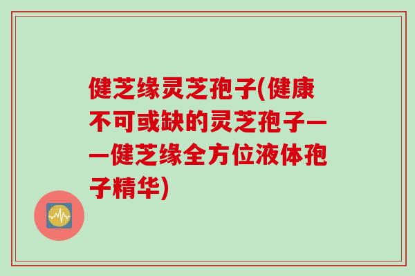 健芝缘灵芝孢子(健康不可或缺的灵芝孢子——健芝缘全方位液体孢子精华)