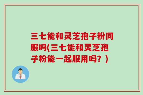 三七能和灵芝孢子粉同服吗(三七能和灵芝孢子粉能一起服用吗？)