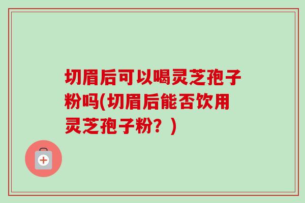 切眉后可以喝灵芝孢子粉吗(切眉后能否饮用灵芝孢子粉？)