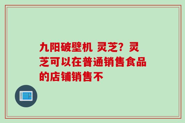九阳破壁机 灵芝？灵芝可以在普通销售食品的店铺销售不