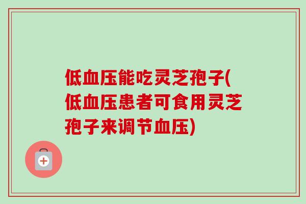 低血压能吃灵芝孢子(低血压患者可食用灵芝孢子来调节血压)