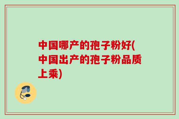中国哪产的孢子粉好(中国出产的孢子粉品质上乘)