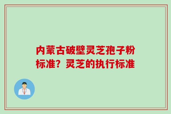 内蒙古破壁灵芝孢子粉标准？灵芝的执行标准