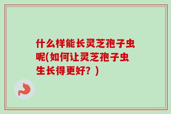 什么样能长灵芝孢子虫呢(如何让灵芝孢子虫生长得更好?) 什么样能长灵芝孢子虫呢(如何让灵芝孢子虫生长得更好?)