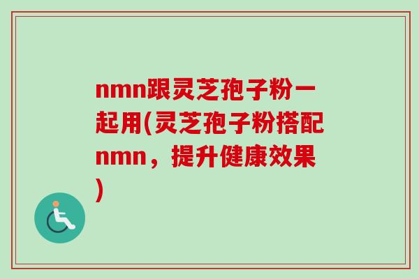 nmn跟灵芝孢子粉一起用(灵芝孢子粉搭配nmn，提升健康效果)