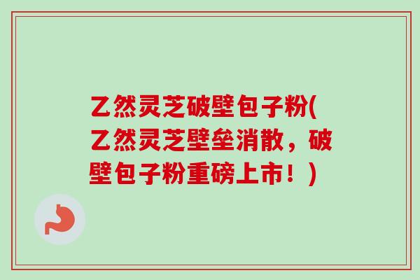 乙然灵芝破壁包子粉(乙然灵芝壁垒消散，破壁包子粉重磅上市！)