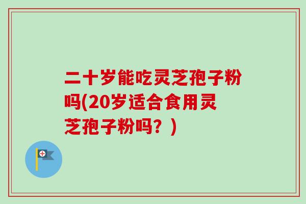 二十岁能吃灵芝孢子粉吗(20岁适合食用灵芝孢子粉吗？)