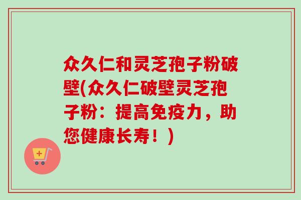 众久仁和灵芝孢子粉破壁(众久仁破壁灵芝孢子粉：提高免疫力，助您健康长寿！)