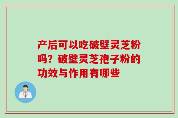 产后可以吃破壁灵芝粉吗?破壁灵芝孢子粉的功效与作用有哪些 产后可以吃破壁灵芝粉吗?破壁灵芝孢子粉的功效与作用有哪些