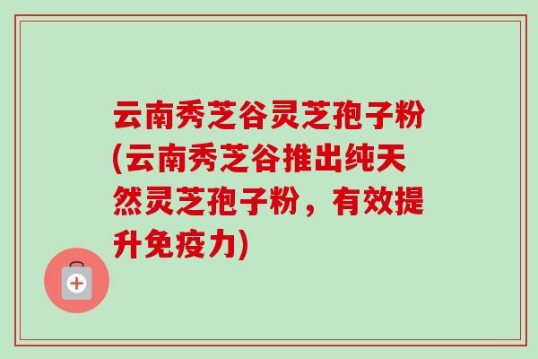 云南秀芝谷灵芝孢子粉(云南秀芝谷推出纯天然灵芝孢子粉，有效提升免疫力)
