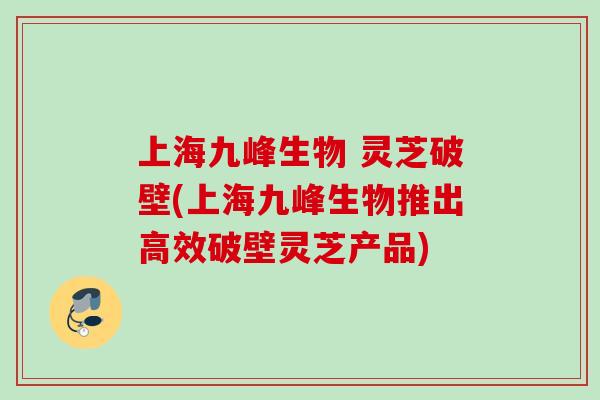 上海九峰生物 灵芝破壁(上海九峰生物推出高效破壁灵芝产品) 上海九峰生物 灵芝破壁(上海九峰生物推出高效破壁灵芝产品)