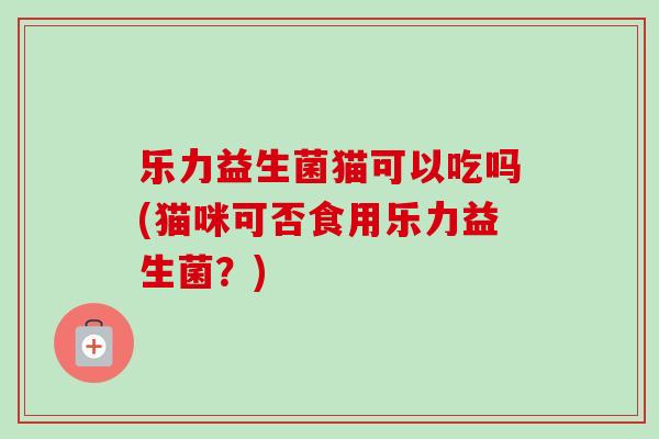 乐力益生菌猫可以吃吗(猫咪可否食用乐力益生菌?) 乐力益生菌猫可以吃吗(猫咪可否食用乐力益生菌?)