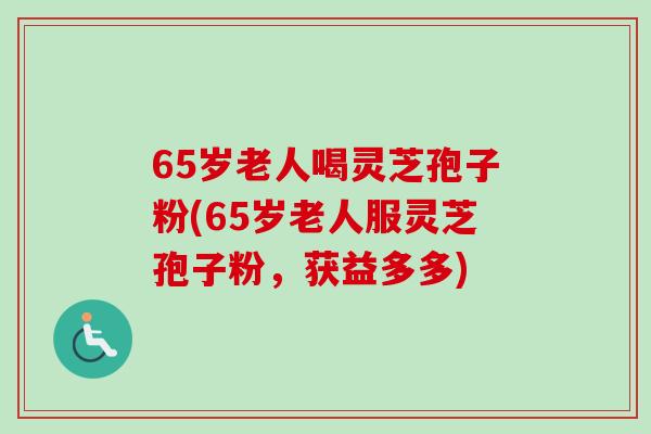 65岁老人喝灵芝孢子粉(65岁老人服灵芝孢子粉，获益多多)