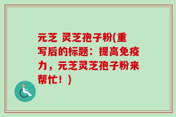 元芝 灵芝孢子粉(重写后的标题:提高免疫力,元芝灵芝孢子粉来帮忙!) 元芝 灵芝孢子粉(重写后的标题:提高免疫力,元芝灵芝孢子粉来帮忙!)