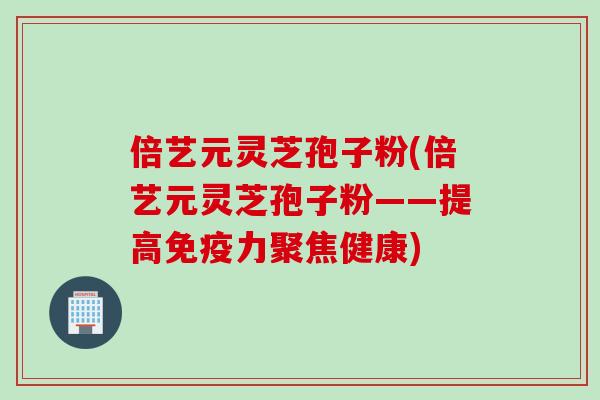 倍艺元灵芝孢子粉(倍艺元灵芝孢子粉——提高免疫力聚焦健康) 倍艺元灵芝孢子粉(倍艺元灵芝孢子粉——提高免疫力聚焦健康)