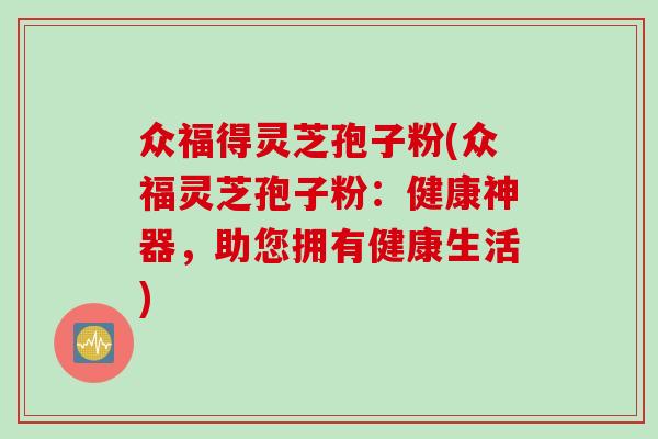 众福得灵芝孢子粉(众福灵芝孢子粉：健康神器，助您拥有健康生活)