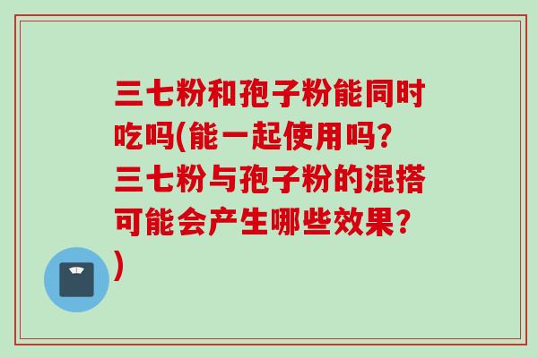 三七粉和孢子粉能同时吃吗(能一起使用吗？三七粉与孢子粉的混搭可能会产生哪些效果？)
