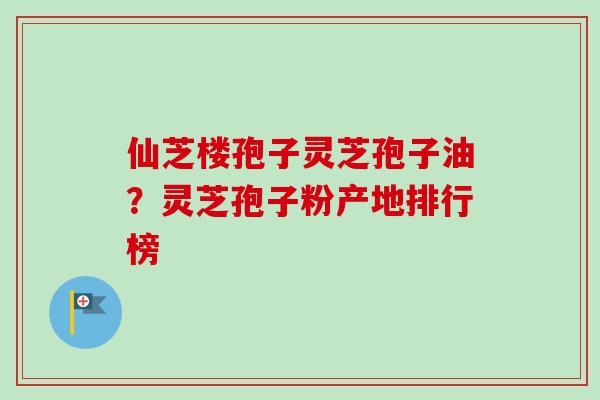 仙芝楼孢子灵芝孢子油？灵芝孢子粉产地排行榜