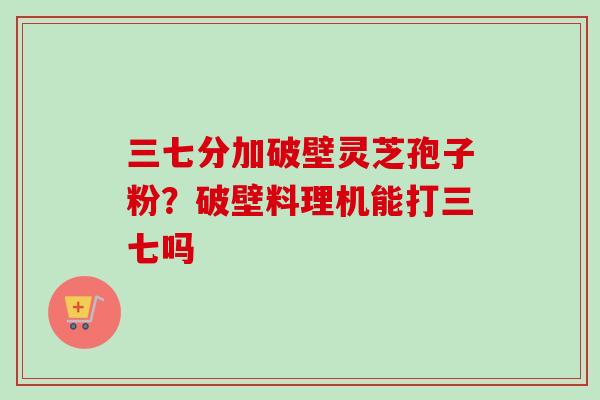 三七分加破壁灵芝孢子粉？破壁料理机能打三七吗