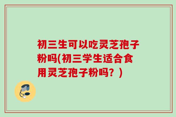 初三生可以吃灵芝孢子粉吗(初三学生适合食用灵芝孢子粉吗？)