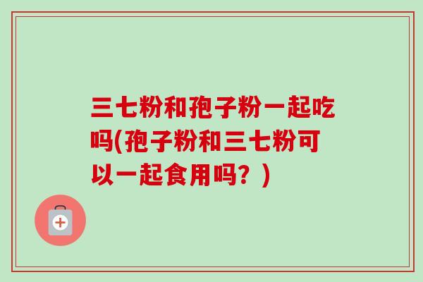 三七粉和孢子粉一起吃吗(孢子粉和三七粉可以一起食用吗?) 三七粉和孢子粉一起吃吗(孢子粉和三七粉可以一起食用吗?)