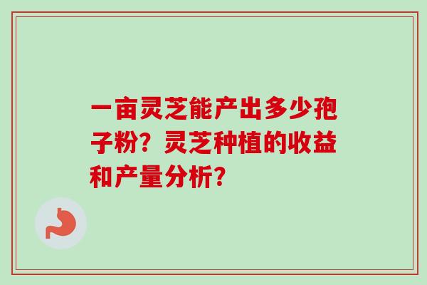 一亩灵芝能产出多少孢子粉？灵芝种植的收益和产量分析？