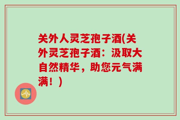 关外人灵芝孢子酒(关外灵芝孢子酒：汲取大自然精华，助您元气满满！)