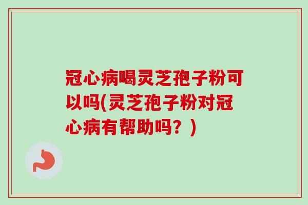 冠心病喝灵芝孢子粉可以吗(灵芝孢子粉对冠心病有帮助吗？)